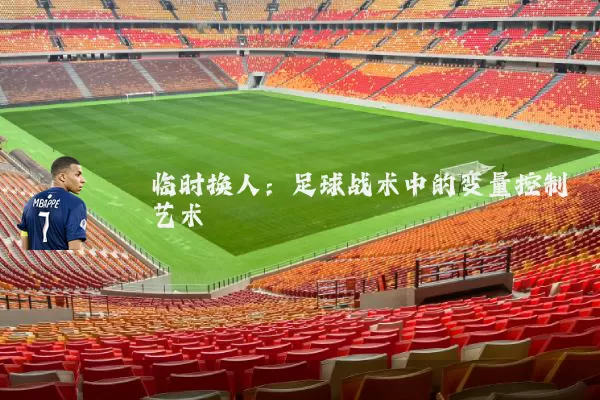 临时换人：足球战术中的变量控制艺术