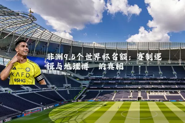 非洲9.5个世界杯名额:赛制逻辑与地理博弈的真相