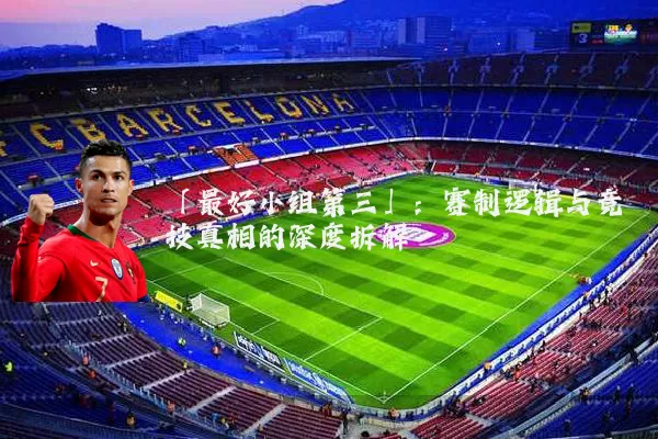 「最好小组第三」:赛制逻辑与竞技真相的深度拆解