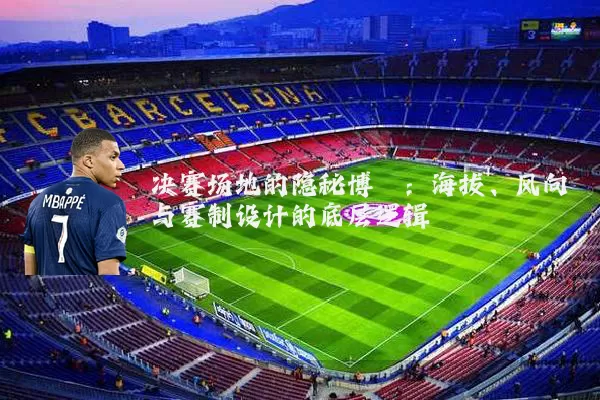 决赛场地的隐秘博弈:海拔、风向与赛制设计的底层逻辑